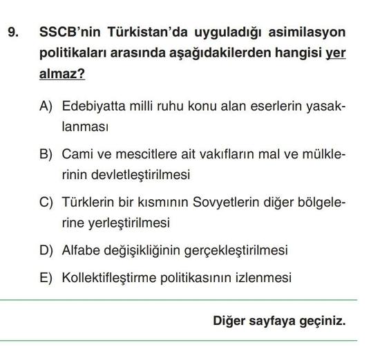 9. SSCB'nin Türkistan'da uyguladığı asimilasyon
politikaları arasında aşağıdakilerden hangisi yer
almaz?
A) Edebiyatta milli ruhu konu alan eserlerin yasak-
lanması
B) Cami ve mescitlere ait vakıfların mal ve mülkle-
rinin devletleştirilmesi
C) Türklerin b