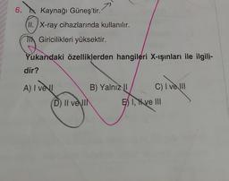 6.
Kaynağı Güneş'tir.
II. X-ray cihazlarında kullanılır.
Th Giricilikleri yüksektir.
Yukarıdaki özelliklerden hangileri X-ışınları ile ilgili-
dir?
A) I vell
B) Yalnız I
C) I ve III
D) II ve IIN
E I, I ve III