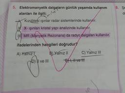 5. Elektromanyetik dalgaların günlük yaşamda kullanım
alanları ile ilgili;
Kızılötesi ışınlar radar sistemlerinde kullanılır.
X-ışınları kristal yapı analizinde kullanır.
IHMR (Manyetik Rezonans) da radyo dalgaları kullanılır.
ifadelerinden hangileri doğrudur?
A) Yalnız T
B) Yalnız II
C) Yalnız III
D) II ve III
miles
E I, II ve III
8. Se
di