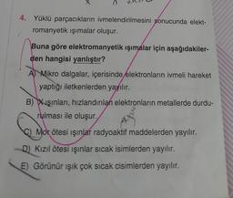 4. Yüklü parçacıkların ivmelendirilmesini sonucunda elekt-
romanyetik ışımalar oluşur.
Buna göre elektromanyetik ışımalar için aşağıdakiler-
den hangisi yanlıştır?
A) Mikro dalgalar, içerisinde elektronların ivmeli hareket
yaptığı iletkenlerden yayılır.
B) Xışınları, hızlandırılan elektronların metallerde durdu-
rulması ile oluşur.
Mor ötesi ışınlar radyoaktif maddelerden yayılır.
D) Kızıl ötesi ışınlar sıcak isimlerden yayılır.
E) Görünür ışık çok sıcak cisimlerden yayılır.