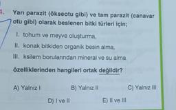 4.
Yarı parazit (ökseotu gibi) ve tam parazit (canavar
otu gibi) olarak beslenen bitki türleri için;
1. tohum ve meyve oluşturma,
II. konak bitkiden organik besin alma,
III. ksilem borularından mineral ve su alma
özelliklerinden hangileri ortak değildir?
A) Yalnız I
B) Yalnız II
D) I ve II
E) II ve III
C) Yalnız III