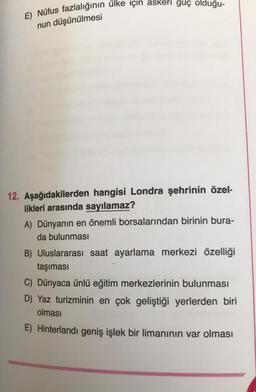 E) Nüfus fazlalığının ülke için askeri guç olduğu-
nun düşünülmesi
12. Aşağıdakilerden hangisi Londra şehrinin özel-
likleri arasında sayılamaz?
A) Dünyanın en önemli borsalarından birinin bura-
da bulunması
B) Uluslararası saat ayarlama merkezi özelliği
taşıması
C) Dünyaca ünlü eğitim merkezlerinin bulunması
D) Yaz turizminin en çok geliştiği yerlerden biri
olması
E) Hinterlandı geniş işlek bir limanının var olması