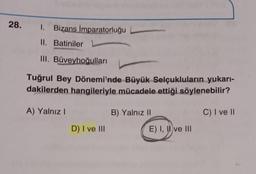 28.
1. Bizans İmparatorluğu L
II. Batiniler
III. Büveyhoğulları
Tuğrul Bey Dönemi'nde Büyük Selçukluların yukarı-
dakilerden hangileriyle mücadele ettiği söylenebilir?
A) Yalnız I
B) Yalnız II
C) I ve II
D) I ve III
E) I, II ve III