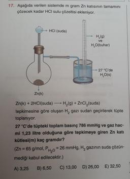 17. Aşağıda verilen sistemde m gram Zn katısının tamamını
çözecek kadar HCI sulu çözeltisi ekleniyor.
HCI (suda)
H₂(g)
ve
H₂O(buhar)
27 °C'de
H₂O(s)
Zn(k)
Zn(k) + 2HCl(suda)
H₂(g) + ZnCl₂(suda)
tepkimesine göre oluşan H, gazı sudan geçirilerek tüpte
toplanıyor.
27 °C'de tüpteki toplam basınç 786 mmHg ve gaz hac-
mi 1,23 litre olduğuna göre tepkimeye giren Zn katı
kütlesi(m) kaç gramdır?
(Zn = 65 g/mol, P
= 26 mmHg, H₂ gazının suda çözün-
H₂0
mediği kabul edilecektir.)
A) 3,25 B) 6,50
C) 13,00 D) 26,00 E) 32,50