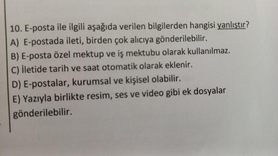 10. E-posta ile ilgili aşağıda verilen bilgilerden hangisi yanlıştır?
A) E-postada ileti, birden çok alıcıya gönderilebilir.
B) E-posta özel mektup ve iş mektubu olarak kullanılmaz.
C) İletide tarih ve saat otomatik olarak eklenir.
D) E-postalar, kurumsal