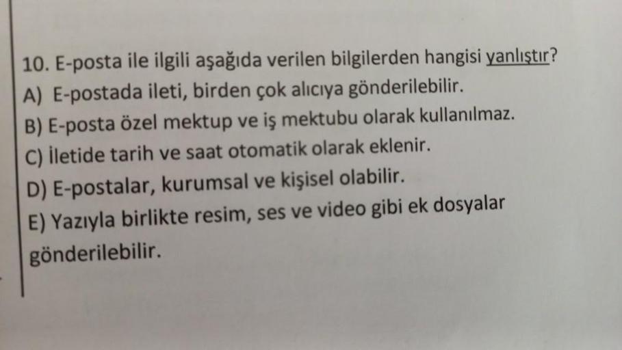 10. E-posta ile ilgili aşağıda verilen bilgilerden hangisi yanlıştır?
A) E-postada ileti, birden çok alıcıya gönderilebilir.
B) E-posta özel mektup ve iş mektubu olarak kullanılmaz.
C) İletide tarih ve saat otomatik olarak eklenir.
D) E-postalar, kurumsal 