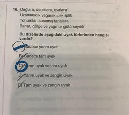 16. Dağlara, denizlere, ovalara
Uzansaydık yağarak iplik iplik
Tohumları susamış tarlalara
Bahar, gölge ve yağmur götürseydik
Bu dizelerde aşağıdaki uyak türlerinden hangisi
vardır?
6
Asadece yarım uyak
BY Sadece tam uyak
C)Yarım uyak ve tam uyak
Da
DYYarım uyak ve zengin uyak
Tam uyak ve zengin uyak