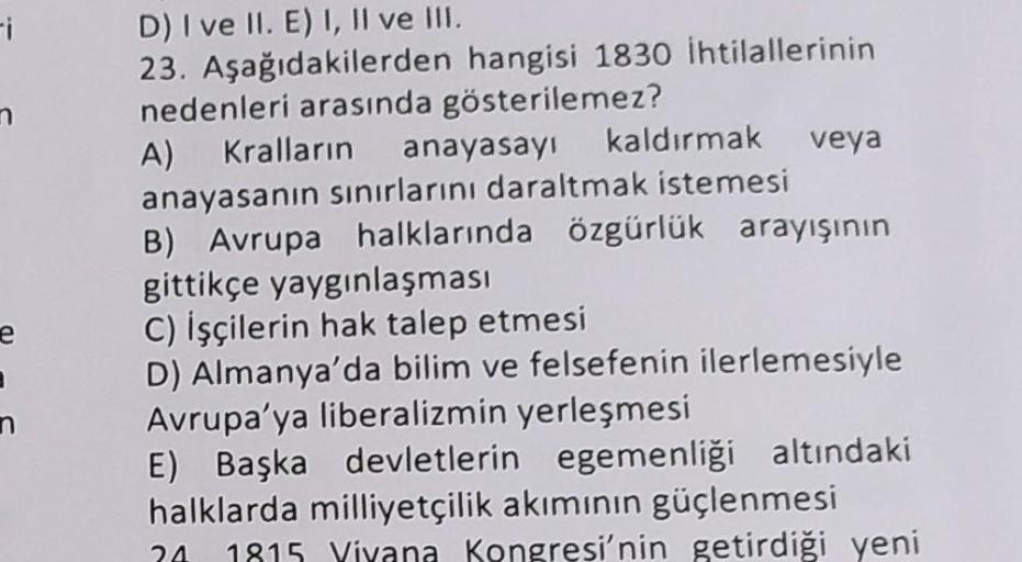 e
I
n
D) I ve II. E) I, II ve III.
23. Aşağıdakilerden hangisi 1830 İhtilallerinin
nedenleri arasında gösterilemez?
A) Kralların anayasayı kaldırmak veya
anayasanın sınırlarını daraltmak istemesi
B) Avrupa halklarında özgürlük arayışının
gittikçe yaygınlaş