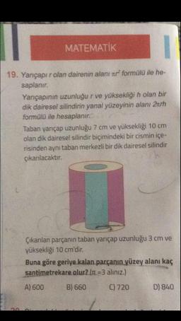 MATEMATİK
19. Yarıçapı rolan dairenin alanı xr² formülü ile he-
saplanır.
Yarıçapının uzunluğu r ve yüksekliği h olan bir
dik dairesel silindirin yanal yüzeyinin alanı 2trh
formülü ile hesaplanır
Taban yarıçap uzunluğu 7 cm ve yüksekliği 10 cm
olan dik dairesel silindir biçimindeki bir cismin içe-
risinden aynı taban merkezli bir dik dairesel silindir
çıkarılacaktır.
Çıkarılan parçanın taban yarıçap uzunluğu 3 cm ve
yüksekliği 10 cm'dir.
Buna göre geriye kalan parçanın yüzey alanı kaç
santimetrekare olur? (n =3 alınız.)
A) 600
B) 660
C) 720
D) 840
30