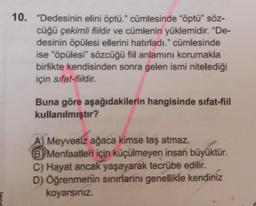 10. "Dedesinin elini öptü." cümlesinde "öptü" söz-
cüğü çekimli fiildir ve cümlenin yüklemidir. "De-
desinin öpülesi ellerini hatırladı." cümlesinde
ise "öpülesi" sözcüğü fiil anlamını korumakla
birlikte kendisinden sonra gelen ismi nitelediği
için sifat-fiildir.
Buna göre aşağıdakilerin hangisinde sifat-fiil
kullanılmıştır?
A) Meyvesiz ağaca kimse taş atmaz.
B Menfaatleri için küçülmeyen insan büyüktür.
C) Hayat ancak yaşayarak tecrübe edilir.
D) Öğrenmenin sınırlarını genellikle kendiniz
koyarsınız.