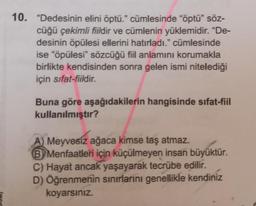 10. "Dedesinin elini öptü." cümlesinde "öptü" söz-
cüğü çekimli fiildir ve cümlenin yüklemidir. "De-
desinin öpülesi ellerini hatırladı." cümlesinde
ise "öpülesi" sözcüğü fiil anlamını korumakla
birlikte kendisinden sonra gelen ismi nitelediği
için sifat-fiildir.
Buna göre aşağıdakilerin hangisinde sifat-fiil
kullanılmıştır?
A) Meyvesiz ağaca kimse taş atmaz.
B Menfaatleri için küçülmeyen insan büyüktür.
C) Hayat ancak yaşayarak tecrübe edilir.
D) Öğrenmenin sınırlarını genellikle kendiniz
koyarsınız.