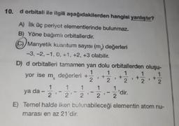 10. d orbitali ile ilgili aşağıdakilerden hangisi yanlıştır?
A) İlk üç periyot elementlerinde bulunmaz.
B) Yöne bağımlı orbitallerdir.
(C) Manyetik kuantum sayısı (m) değerleri
-3, -2, -1, 0, +1, +2, +3 olabilir.
D) d orbitalleri tamamen yanı dolu orbitallerden oluşu-
1
1
1
yor ise m değerleri +
1/2,
+ 12/2₁ +
P
9
2
2
2
1
1
1
1
1
ya da -
'dir.
9
2
2'
2
2 2
E) Temel halde iken bulunabileceği elementin atom nu-
marası en az 21'dir.
S
new
+