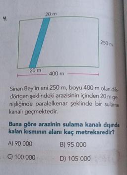 4.
20 m
250 m
20 m
400 m
Sinan Bey'in eni 250 m, boyu 400 m olan dik-
dörtgen şeklindeki arazisinin içinden 20 m ge-
nişliğinde paralelkenar şeklinde bir sulama
kanalı geçmektedir.
Buna göre arazinin sulama kanalı dışında
kalan kısmının alanı kaç metrekaredir?
A) 90 000
B) 95 000
C) 100 000
D) 105 000