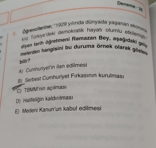 Deneme 25
-
5. Öğrencilerine; "1929 yılında dünyada yaşanan ekonomik
diyen tarih öğretmeni Ramazan Bey, aşağıdaki geliş
kriz Türkiye'deki demokratik hayatı olumlu etkilemiştir."
melerden hangisini bu duruma örnek olarak göstere-
n
K
bilir?
A) Cumhuriyet'in ilan edilmesi
B) Serbest Cumhuriyet Firkasının kurulması
C) TBMM'nin açılması
D) Halifeliğin kaldırılması
E) Medeni Kanun'un kabul edilmesi