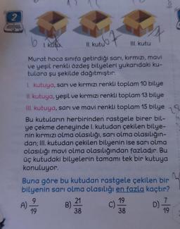 2
tor
16 1. kate
b
kutu
II. kutu
III. kutu
Murat hoca sınıfa getirdiği sarı, kırmızı, mavi
ve yeşil renkli özdeş bilyeleri yukarıdaki ku-
tulara şu şekilde dağıtmıştır:
1. kutuya, sarı ve kırmızı renkli toplam 10 bilye
II. kutuya, yeşil ve kırmızı renkli toplam 13 bilye
III. kutuya, sarı ve mavi renkli toplam 15 bilye
Bu kutuların herbirinden rastgele birer bil-
ye çekme deneyinde I. kutudan çekilen bilye-
nin kırmızı olma olasılığı, sarı olma olasılığın-
dan; III. kutudan çekilen bilyenin ise sarı olma
olasılığı mavi olma olasılığından fazladır. Bu
üç kutudaki bilyelerin tamamı tek bir kutuya
konuluyor.
2
Buna göre bu kutudan rastgele çekilen bir
bilyenin sarı olma olasılığı en fazla kaçtır?
9
21
19
A)
B)
C)
D)
19
38
38
ve
|
19