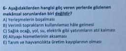 6- Aşağıdakilerden hangisi göç veren yerlerde gözlenen
mekânsal sorunlardan biri değildir?
A) Yerleşmelerin boşalması
B) Verimli toprakların kullanılamaz hale gelmesi
C) Sağlık ocağı, yol, su, elektrik gibi yatırımların atıl kalması
D) Altyapı hizmetlerinin aksaması
E) Tarım ve hayvancılıkta üretim kayıplarının olması