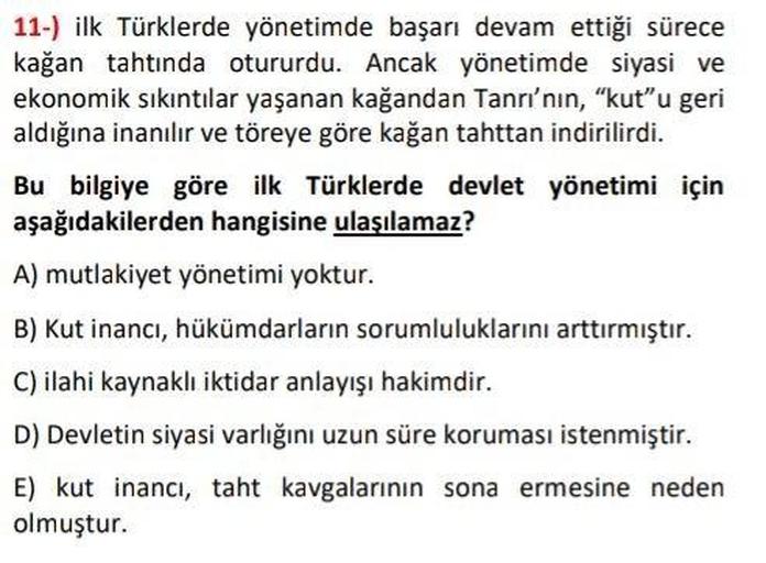 11-) ilk Türklerde yönetimde başarı devam ettiği sürece
kağan tahtında otururdu. Ancak yönetimde siyasi ve
ekonomik sıkıntılar yaşanan kağandan Tanrı'nın, "kut"u geri
aldığına inanılır ve töreye göre kağan tahttan indirilirdi.
Bu bilgiye göre ilk Türklerde devlet yönetimi için
aşağıdakilerden hangisine ulaşılamaz?
A) mutlakiyet yönetimi yoktur.
B) Kut inancı, hükümdarların sorumluluklarını arttırmıştır.
C) ilahi kaynaklı iktidar anlayışı hakimdir.
D) Devletin siyasi varlığını uzun süre koruması istenmiştir.
E) kut inancı, taht kavgalarının sona ermesine neden
olmuştur.