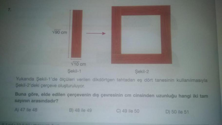 7.
√90 cm
10
√10 cm
Şekil-1
Şekil-2
Yukanda Şekil-1'de ölçüleri verilen dikdörtgen tahtadan eş dört tanesinin kullanılmasıyla
Şekil-2'deki çerçeve oluşturuluyor.
Buna göre, elde edilen çerçevenin dış çevresinin cm cinsinden uzunluğu hangi iki tam
sayının a