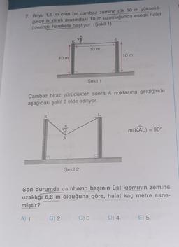 7. Boyu 1,6 m olan bir cambaz zemine dik 10 m yüksekli-
ğinde iki direk arasındaki 10 m uzunluğunda esnek halat
üzerinde harekete başlıyor. (Şekil 1)
+
10 m
10 m
10 m
Şekil 1
Cambaz biraz yürüdükten sonra A noktasına geldiğinde
aşağıdaki şekil 2 elde ediliyor.
K
&
m(KAL) = 90°
A
Şekil 2
Son durumda cambazın başının üst kısmının zemine
uzaklığı 6,8 m olduğuna göre, halat kaç metre esne-
miştir?
A) 1
B) 2
C) 3
D) 4
E) 5