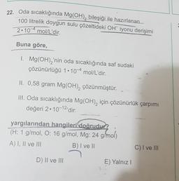 22. Oda sıcaklığında Mg(OH)₂ bileşiği ile hazırlanan
100 litrelik doygun sulu çözeltideki OH iyonu derişimi
2.10 mol/L'dir.
Buna göre,
1. Mg(OH)₂'nin oda sıcaklığında saf sudaki
çözünürlüğü 1.10 mol/L'dir.
II. 0,58 gram Mg(OH)₂ çözünmüştür.
III. Oda sıcaklığında Mg(OH)₂ için-çözünürlük çarpımı
değeri 2.10-12'dir.
yargılarından hangileri doğrudur?
(H: 1 g/mol, O: 16 g/mol, Mg: 24 g/mol)
A) I, II ve III
B) I ve II
C) I ve III
D) II ve III
E) Yalnız I