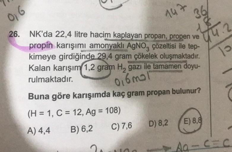 0,6
147
26. NK'da 22,4 litre hacim kaplayan propan, propen ve
propin karışımı amonyaklı AgNO3 çözeltisi ile tep-
kimeye girdiğinde 29,4 gram çökelek oluşmaktadır.
Kalan karışım 1,2 gram H₂ gazi ile tamamen doyu-
rulmaktadır.
0,6 mal
Buna göre karışımda kaç