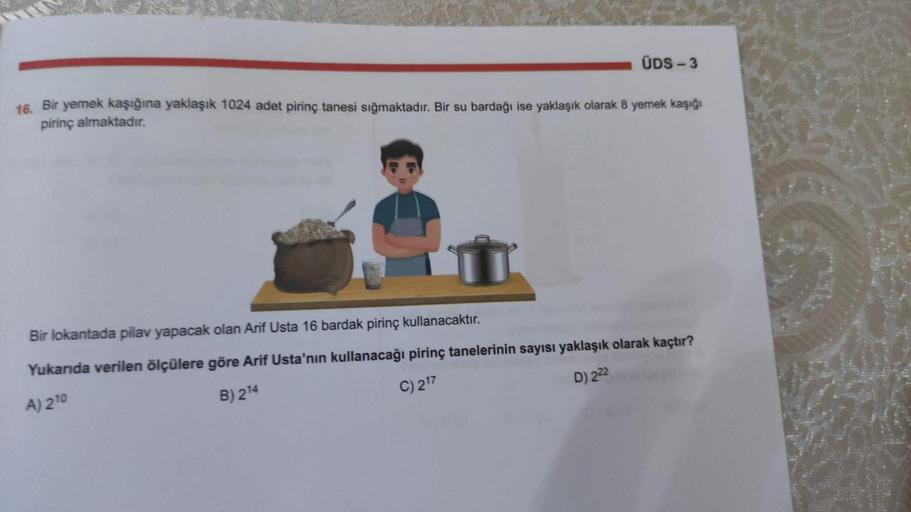 16. Bir yemek kaşığına yaklaşık 1024 adet pirinç tanesi sığmaktadır. Bir su bardağı ise yaklaşık olarak 8 yemek kaşığı
pirinç almaktadır.
ÜDS-3
Bir lokantada pilav yapacak olan Arif Usta 16 bardak pirinç kullanacaktır.
Yukarıda verilen ölçülere göre Arif U