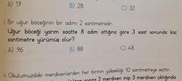 A) 19
B) 28
C) 32
3. Bir uğur böceğinin bir adımı 2 santimetredir.
Uğur böceği yarım saatte 8 adım attığına göre 3 saat sonunda kaç
santimetre yürümüş olur?
A) 96
B) 88
C) 48
4. Okulumuzdaki merdivenlerden her birinin yüksekliği 10 santimetreye eşittir.
tan sonra 2 merdiven inip 3 merdiven çıktığında