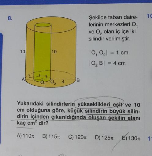 8.
Şekilde taban daire-
lerinin merkezleri O₁
ve O₂ olan iç içe iki
silindir verilmiştir.
10
10₁ 0₂| = 1 cm
|0₂ B| = 4 cm
A
0₁ 0₂
4
B
Yukarıdaki silindirlerin yükseklikleri eşit ve 10
cm olduğuna göre, küçük silindirin büyük silin-
dirin içinden çıkarıldığ