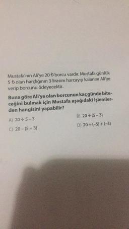 Mustafa'nın Ali'ye 20 ₺ borcu vardır. Mustafa günlük
5 ₺ olan harçlığının 3 lirasını harcayıp kalanını Ali'ye
verip borcunu ödeyecektir.
Buna göre Ali'ye olan borcunun kaç günde bite-
ceğini bulmak için Mustafa aşağıdaki işlemler-
den hangisini yapabilir?
A) 20÷5-3
B) 20÷(5-3)
C) 20-(5+3)
D) 20+(-5)+(-3)