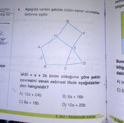 uzunlu-
diği bu
y
ale
erar
aşa-
4.
Aşağıda verilen şekilde bütün kenar uzunlukları
birbirine eşittir.
F
A
E
D
B
C
am bibligay
HIER:
IABI= a + 2b birim olduğuna göre şeklin
çevresini veren cebirsel ifade aşağıdakiler-
den hangisidir?
A) 12a + 24b
B) 8a + 16b
C) 9a + 18b
D) 10a + 20b
8. Sınıf Matematik Kafası
bölgen
Buna
bölg
dakil
A) (x
C) 3:
8. Sinif