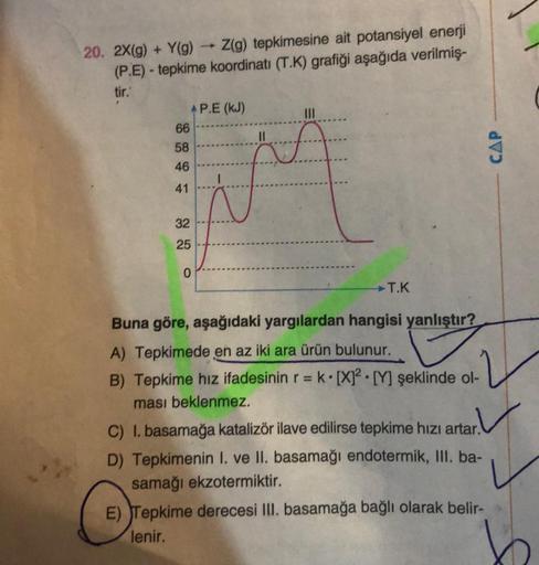 1
20. 2X(g) + Y(g) → Z(g) tepkimesine ait potansiyel enerji
(P.E) - tepkime koordinatı (T.K) grafiği aşağıda verilmiş-
tir.
AP.E (KJ)
|||
66
58
46
M
41
32
25
0
T.K
Buna göre, aşağıdaki yargılardan hangisi yanlıştır?
A) Tepkimede en az iki ara ürün bulunur.