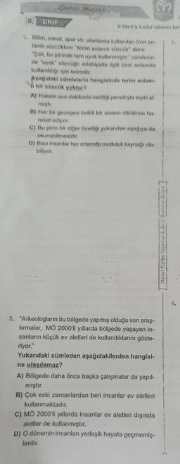 E
MODEL
9 Mart'a kadar işlenen kor
Liselere Hazırlık
8.
SINIF
1. Bilim, sanat, spor vb. alanlarda kullanılan özel an-
lamlı sözcüklere "terim anlamlı sözcük" denir.
"Şair, bu şiirinde tam uyak kullanmıştır." cümlesin-
de "uyak" sözcüğü edebiyatla ilgili özel anlamda
kullanıldığı için terimdir.
Aşağıdaki cümlelerin hangisinde terim anlam-
bir sözcük yoktur?
A) Hakem son dakikada verdiği penaltıyla tepki al-
mıştı.
B) Her bir gezegen belirli bir sistem dâhilinde ha-
reket ediyor.
C) Bu şiirin bir diğer özelliği yukarıdan aşağıya da
okunabilmesidir.
D) Bazı insanlar her ortamda mutluluk kaynağı ola-
biliyor.
2. "Arkeologların bu bölgede yapmış olduğu son araş-
tırmalar, MÖ 2000'li yıllarda bölgede yaşayan in-
sanların küçük ev aletleri de kullandıklarını göste-
riyor."
Yukarıdaki cümleden aşağıdakilerden hangisi-
ne ulaşılamaz?
A) Bölgede daha önce başka çalışmalar da yapıl-
mıştır.
B) Çok eski zamanlardan beri insanlar ev aletleri
kullanmaktadır.
C) MÖ 2000'li yıllarda insanlar ev aletleri dışında
aletler de kullanmıştır.
D) O dönemin insanları yerleşik hayata geçmemiş-
lerdir.
Model Eğitim Yayınlan &. Smrut Deneme Sınav