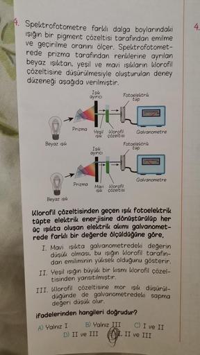 4. Spektrofotometre farklı dalga boylarındaki
ışığın bir pigment çözeltisi tarafından emilme
ve geçirilme oranını ölçer. Spektrofotomet-
rede prizma tarafından renklerine ayrılan
beyaz ışıktan, yeşil ve mavi ışıkların klorofil
çözeltisine düşürülmesiyle ol