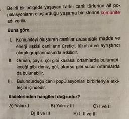 Belirli bir bölgede yaşayan farklı canlı türlerine ait po-
pülasyonların oluşturduğu yaşama birliklerine komünite
adı verilir.
Buna göre,
1. Komüniteyi oluşturan canlılar arasındaki madde ve
enerji ilişkisi canlıların üretici, tüketici ve ayrıştırıcı
olarak gruplanmasında etkilidir.
II. Orman, çayır, çöl gibi karasal ortamlarda bulunabi-
leceği gibi deniz, göl, akarsu gibi sucul ortamlarda
da bulunabilir.
III. Bulundurduğu canlı popülasyonları birbirleriyle etki-
leşim içindedir.
ifadelerinden hangileri doğrudur?
A) Yalnız I
B) Yalnız III
C) I ve II
D) II ve III
E) I, II ve III