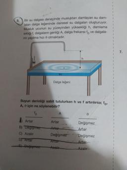 5.
Bir su dalgası deneyinde musluktan damlayan su dam-
laları dalga leğeninde dairesel su dalgaları oluşturuyor.
Musluk ucunun su yüzeyinden yüksekliği h, damlama
sıklığı f, dalgaların genliği A, dalga frekansı fo ve dalgala-
nın yayılma hızı olmaktadır.
su
Dalga leğeni
Suyun derinliği sabit tutulurken h ve f artırılırsa; fp,
A, için ne söylenebilir?
A
0
Artar
Artar
Değişmez
B) Değişmez
Arter
Artar
C) Azalır
Değişmez
Değişmez
D Artar
Artar
Artar
5) Değişmez
Azalır
Azalır
7.