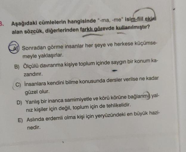 3. Aşağıdaki cümlelerin hangisinde "-ma, -me" isim-fiil ekini
alan sözcük, diğerlerinden farklı görevde kullanılmıştır?
Sonradan görme insanlar her şeye ve herkese küçümse-
meyle yaklaşırlar.
B) Ölçülü davranma kişiye toplum içinde saygın bir konum ka-
zan