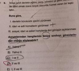 ¹9.- İlmiye sınıfı devletin eğitim, yargı, yönetim ve şeh
de dâhil olmak üzere birçok alanında hizmet veren bir teşki-
lattır.
Buna göre,
I. devletin bürokratik işlerini yürütmesi
II. idari ve adli hizmetlerin görülmesi
III. sosyal, idari ve askerî konular