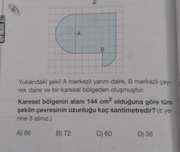 +A
B
Yukarıdaki şekil A merkezli yarım daire, B merkezli çey-
rek daire ve bir karesel bölgeden oluşmuştur.
Karesel bölgenin alanı 144 cm² olduğuna göre tüm
şeklin çevresinin uzunluğu kaç santimetredir? (π ye-
rine 3 alınız.)
A) 86
B) 72
C) 60
D) 56