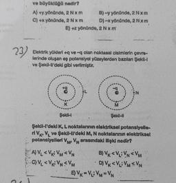 23)
ve büyüklüğü nedir?
A) +y yönünde, 2 Nxm
C) +x yönünde, 2 Nxm
B)-y yönünde, 2Nxm
D) -x yönünde, 2 Nxm
E) +z yönünde, 2 Nx m
waliop
Elektrik yükleri+q ve-q olan noktasal cisimlerin çevre-
ferinde oluşan eş potansiyel yüzeylerden bazılan Şekil-I
ve Şekil-ll'deki gibi verilmiştir.
-9
K
M
Şekill
Şekil-il
Şekil-l'deki K, L noktalarının elektriksel potansiyelle-
ri Vk, VL ve Şekil-ll'deki M, N noktalarının elektriksel
potansiyelleri VM VN arasındaki ilişki nedir?
M²
A) VL<V VM<VN
B) VK <V VNVM
C)VL<V VNVM
D) VK <VLVM<VN
ço
EVK=VLVM=VN