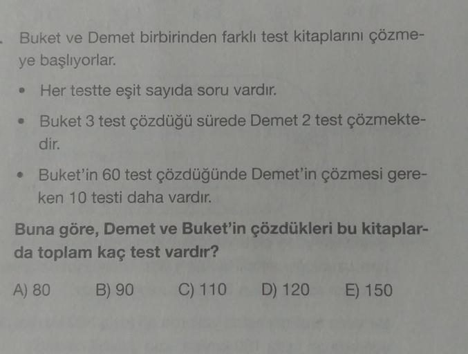 - Buket ve Demet birbirinden farklı test kitaplarını çözme-
ye başlıyorlar.
Her testte eşit sayıda soru vardır.
Buket 3 test çözdüğü sürede Demet 2 test çözmekte-
dir.
Buket'in 60 test çözdüğünde Demet'in çözmesi gere-
ken 10 testi daha vardır.
Buna göre, 