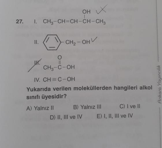 OH X
27. I. CH3-CH=CH-CH-CH3
II.
CH₂-OHV
JH.
O
||
CH3-C-OH
IV. CH=C-OH
Yukarıda verilen moleküllerden hangileri alkol
sınıfı üyesidir?
A) Yalnız II
B) Yalnız III
C) I ve II
D) II, III ve IV
E) I, II, III ve IV
Ankara Yayıncılık