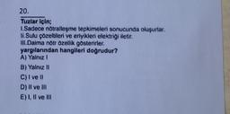 20.
Tuzlar için;
1.Sadece nötralleşme tepkimeleri sonucunda oluşurlar.
li.Sulu çözeltileri ve eriyikleri elektriği iletir.
III.Daima nötr özellik gösterirler.
yargılarından hangileri doğrudur?
A) Yalnız I
B) Yalnız II
C) I ve Il
D) II ve III
E) I, II ve III