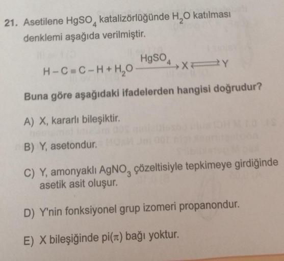 21. Asetilene HgSO katalizörlüğünde H₂O katılması
denklemi aşağıda verilmiştir.
CML
HgSO 4
H-C=C-H+H₂O
XY
Buna göre aşağıdaki ifadelerden hangisi doğrudur?
A) X, kararlı bileşiktir.
11.049
B) Y, asetondur.
uon
pax
C) Y, amonyaklı AgNO, çözeltisiyle tepkime