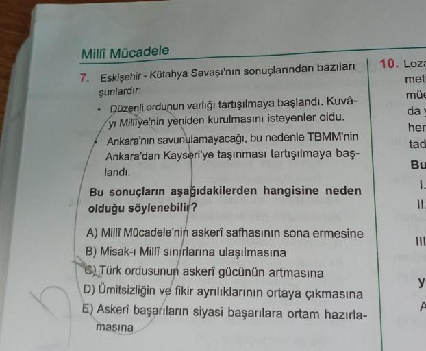 Millî Mücadele
7. Eskişehir - Kütahya Savaşı'nın sonuçlarından bazıları
şunlardır:
.
Düzenli ordunun varlığı tartışılmaya başlandı. Kuvâ-
yı Milliye'nin yeniden kurulmasını isteyenler oldu.
Ankara'nın savunulamayacağı, bu nedenle TBMM'nin
Ankara'dan Kayseri'ye taşınması tartışılmaya baş-
landı.
Bu sonuçların aşağıdakilerden hangisine neden
olduğu söylenebilir?
A) Millî Mücadele'nin askerî safhasının sona ermesine
B) Misak-ı Millî sınırlarına ulaşılmasına
C) Türk ordusunun askerî gücünün artmasına
D) Ümitsizliğin ve fikir ayrılıklarının ortaya çıkmasına
E) Askerî başarıların siyasi başarılara ortam hazırla-
masina
10. Loza
met
müe
da v
her
tad
Bu
1.
II.
|||
y
A