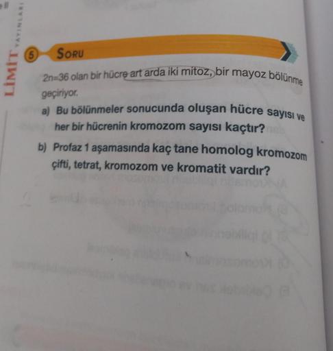 LİMİT YAYINLARI
(5 SORU
2n=36 olan bir hücre art arda iki mitoz, bir mayoz bölünme
geçiriyor.
a) Bu bölünmeler sonucunda oluşan hücre sayısı ve
her bir hücrenin kromozom sayısı kaçtır?
b) Profaz 1 aşamasında kaç tane homolog kromozom
çifti, tetrat, kromozo