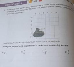 GÜÇ
BECERİ TEMELLI TEST-4
bir karenin yerini söyleyecek. Söylenen kare, rakibin tankının üzerinde olduğu karelerde
Hasan ve Osman, bomba oyunu oynamaya karar verirler. Oyunculardan biri diğerinin kart
3.
tank vurulmuş olacaktır.
1 2 3 4 5 6
A
Hasan'ın oyun kartı ve tankın bulunduğu konum yukarıda verilmiştir.
Buna göre, Osman'ın ilk atışta Hasan'ın tankını vurma olasılığı kaçtır?
A) 1/1/2
B)
3
c) /
4
8
B
C
D
E
F
OLMA OL
LL
5/6