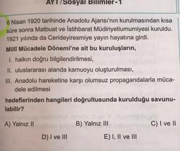 AYT/Sosyal Bilimler-1
6 Nisan 1920 tarihinde Anadolu Ajansı'nın kurulmasından kısa
süre sonra Matbuat ve İstihbarat Müdiriyetiumumiyesi kuruldu.
1921 yılında da Cerideyiresmiye yayın hayatına girdi.
Milli Mücadele Dönemi'ne ait bu kuruluşların,
I. halkın d