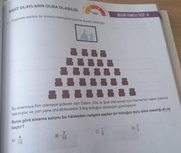 BASIT OLAYLARIN OLMA OLASILIĞI
Aşağıdaki şekilde bir sinema salonunun oturma düzeni verilmiştir.
GÜÇ
↓↓
III III
Bu sinemaya film izlemeye gidecek olan Özlem, Eda ve Şule bilet almak için İnternet ten salon planına
bakmışlar ve yan yana oturabilecekleri 3 boş koltuğun olmadığını görmüşlerdir.
Buna göre sinema salonu bu hâldeyken rastgele seçilen bir koltuğun dolu olma olasılığı en az
kaçtır?
3
D) 1/12
B)
10
15
BECERI TEMELLI TEST-4
III
-↓↓↓↓