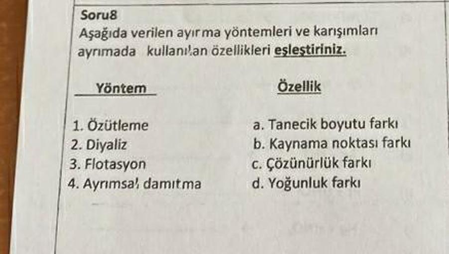 Soru8
Aşağıda verilen ayırma yöntemleri ve karışımları
ayrımada kullanılan özellikleri eşleştiriniz.
Yöntem
Özellik
1. Özütleme
a. Tanecik boyutu farkı
b. Kaynama noktası farkı
2. Diyaliz
3. Flotasyon
c. Çözünürlük farkı
4. Ayrımsal damıtma
d. Yoğunluk far