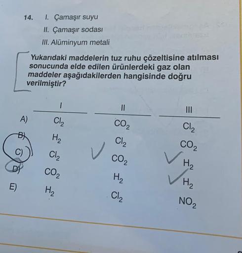 E)
14. I. Çamaşır suyu
II. Çamaşır sodası
III. Alüminyum metali
Yukarıdaki maddelerin tuz ruhu çözeltisine atılması
sonucunda elde edilen ürünlerdeki gaz olan
maddeler aşağıdakilerden hangisinde doğru
verilmiştir?
||
1
A)
Cl₂
Cl₂
CO₂
CO₂
H₂
Cl₂
H₂
CO2
H₂
C